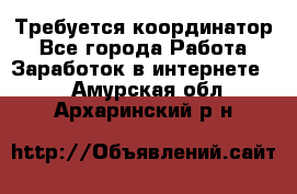 Требуется координатор - Все города Работа » Заработок в интернете   . Амурская обл.,Архаринский р-н